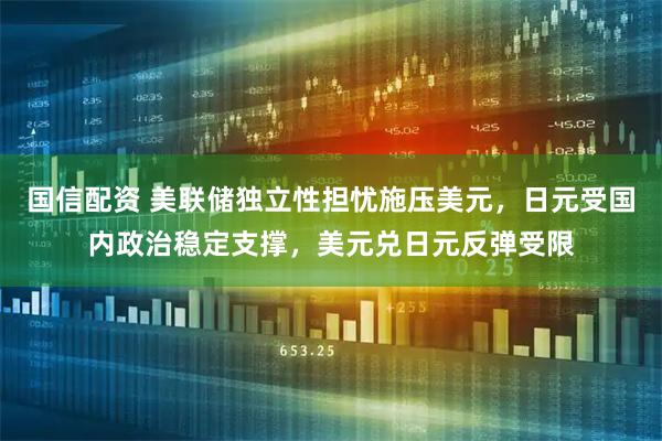 国信配资 美联储独立性担忧施压美元，日元受国内政治稳定支撑，美元兑日元反弹受限