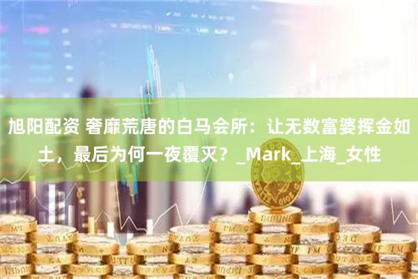 旭阳配资 奢靡荒唐的白马会所:让无数富婆挥金如土,最后为何一夜覆灭?_Mark_上海_女性