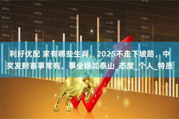 利好优配 家有哪些生肖，2025不走下坡路，中奖发财喜事常有，事业稳如泰山_态度_个人_特质