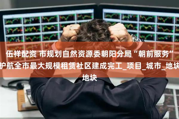 伍祥配资 市规划自然资源委朝阳分局“朝前服务”护航全市最大规模租赁社区建成完工_项目_城市_地块