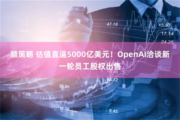 顺策略 估值直逼5000亿美元！OpenAI洽谈新一轮员工股权出售