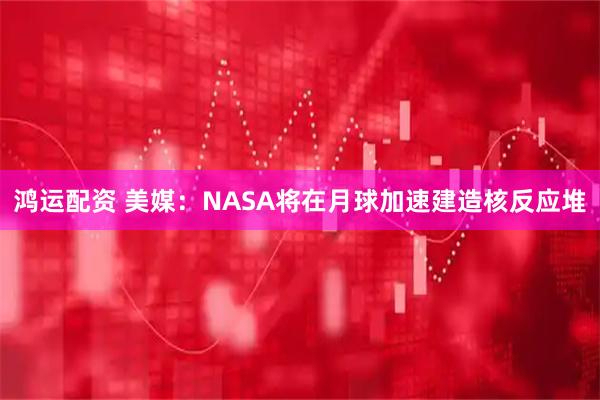 鸿运配资 美媒：NASA将在月球加速建造核反应堆