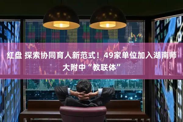 红盘 探索协同育人新范式！49家单位加入湖南师大附中“教联体”