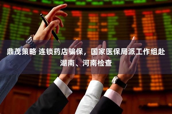 鼎茂策略 连锁药店骗保，国家医保局派工作组赴湖南、河南检查