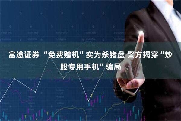 富途证券 “免费赠机”实为杀猪盘 警方揭穿“炒股专用手机”骗局